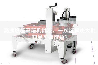 高速紙箱開(kāi)箱機(jī)批發(fā)，一次性解決大批物品包裝難題？