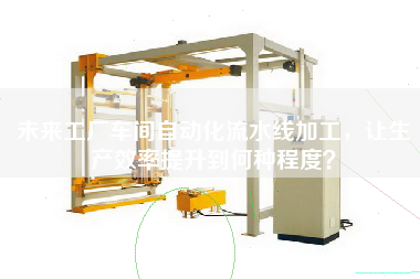 未來工廠車間自動化流水線加工,讓生產效率提升到何種程度