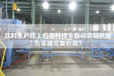 飲料生產線上的黑科技全自動裝箱機能否實現完美包裝? 飲料生產線上的黑科技全自動裝箱機能否實現完美包裝?
