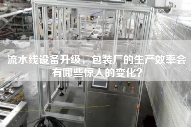 流水線設備升級,包裝廠的生產效率會有哪些驚人的變化? 流水線設備升級,包裝廠的生產效率會有哪些驚人的變化?