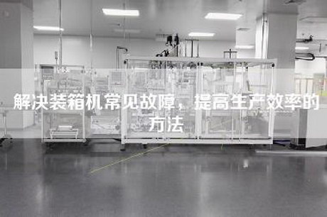 解決裝箱機(jī)常見故障，提高生產(chǎn)效率的方法