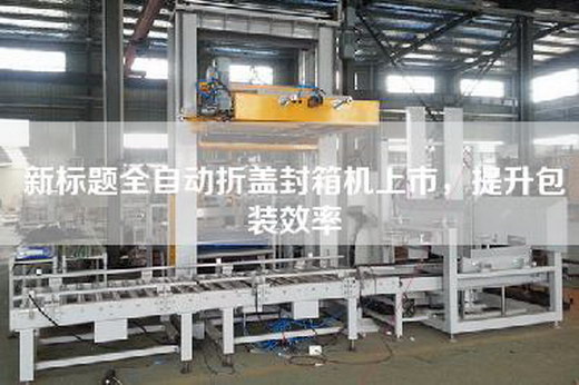新標題全自動折蓋封箱機上市,提升包裝效率 新標題全自動折蓋封箱機上市,提升包裝效率
