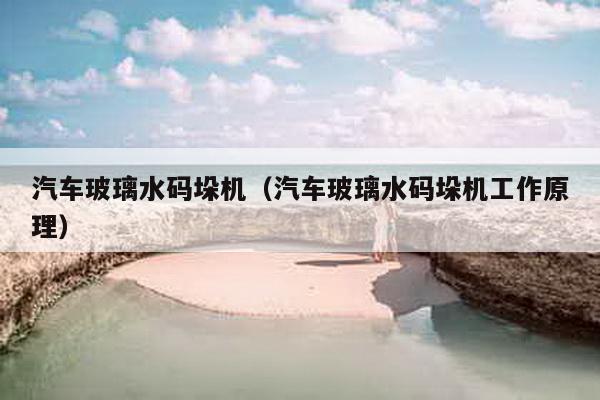 汽車玻璃水碼垛機(汽車玻璃水碼垛機工作原理)